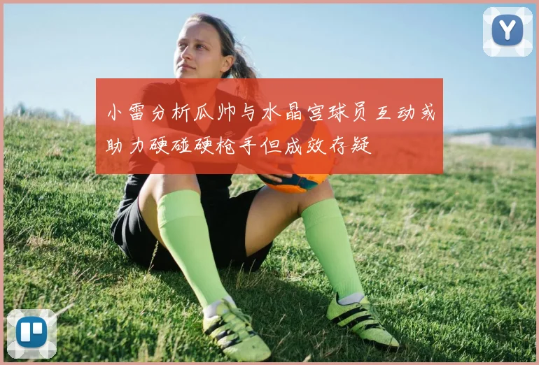 小雷分析瓜帅与水晶宫球员互动或助力硬碰硬枪手但成效存疑