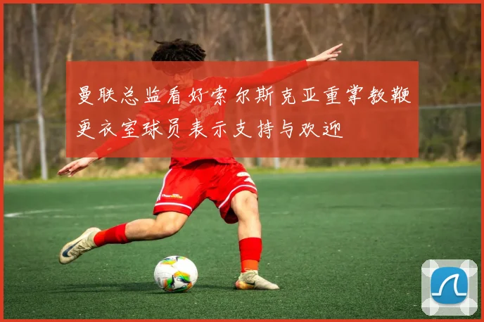 曼联总监看好索尔斯克亚重掌教鞭更衣室球员表示支持与欢迎