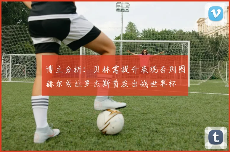 博主分析：贝林需提升表现否则图赫尔或让罗杰斯首发出战世界杯