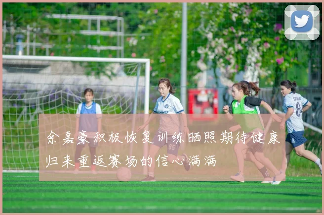 余嘉豪积极恢复训练晒照期待健康归来重返赛场的信心满满