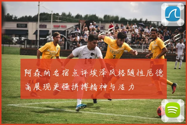 阿森纳名宿点评埃泽风格随性厄德高展现更强拼搏精神与活力
