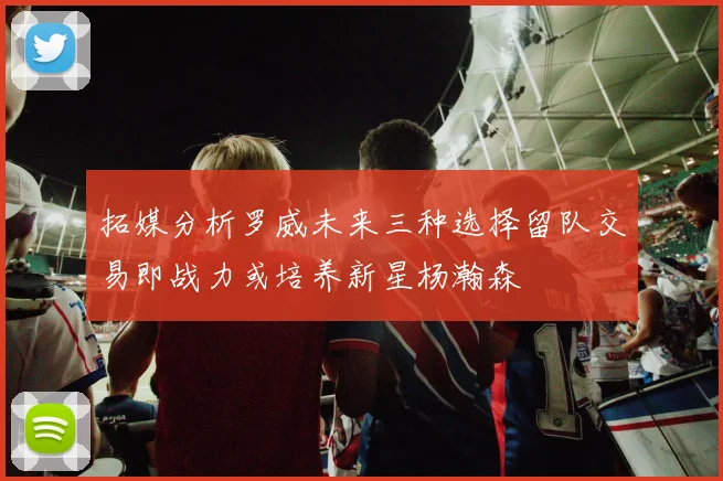 拓媒分析罗威未来三种选择留队交易即战力或培养新星杨瀚森