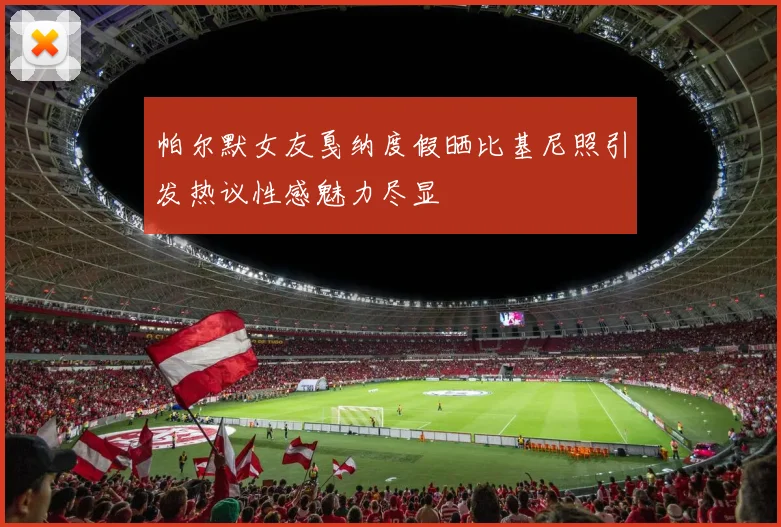 帕尔默女友戛纳度假晒比基尼照引发热议性感魅力尽显