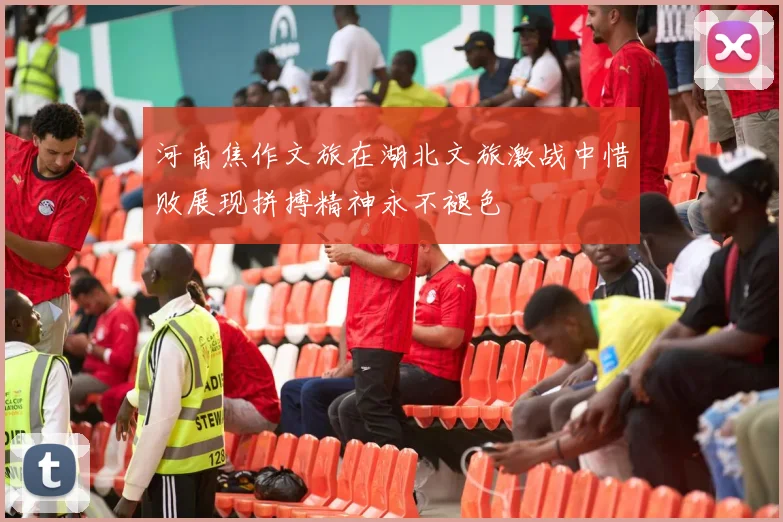 河南焦作文旅在湖北文旅激战中惜败展现拼搏精神永不褪色