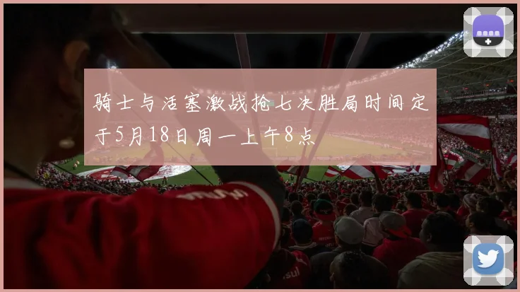 骑士与活塞激战抢七决胜局时间定于5月18日周一上午8点