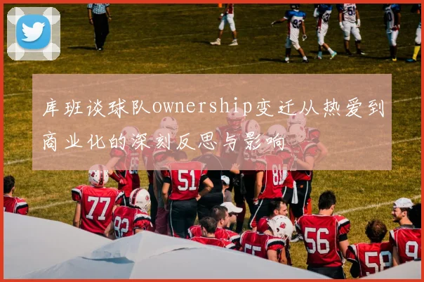 库班谈球队ownership变迁从热爱到商业化的深刻反思与影响