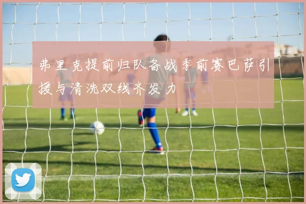 弗里克提前归队备战季前赛巴萨引援与清洗双线齐发力