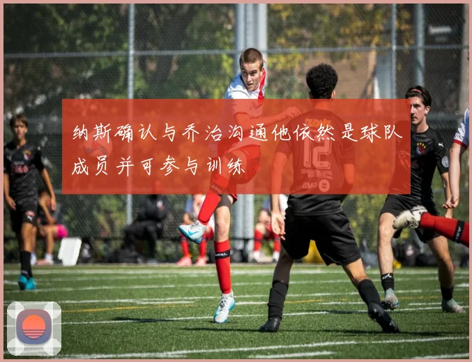 纳斯确认与乔治沟通他依然是球队成员并可参与训练