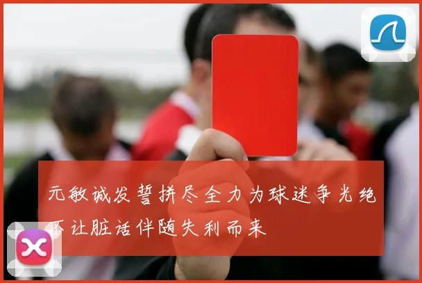 元敏诚发誓拼尽全力为球迷争光绝不让脏话伴随失利而来