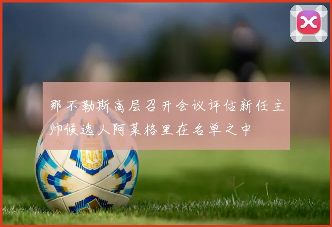 那不勒斯高层召开会议评估新任主帅候选人阿莱格里在名单之中