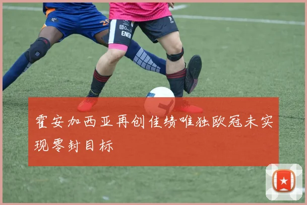 霍安加西亚再创佳绩唯独欧冠未实现零封目标