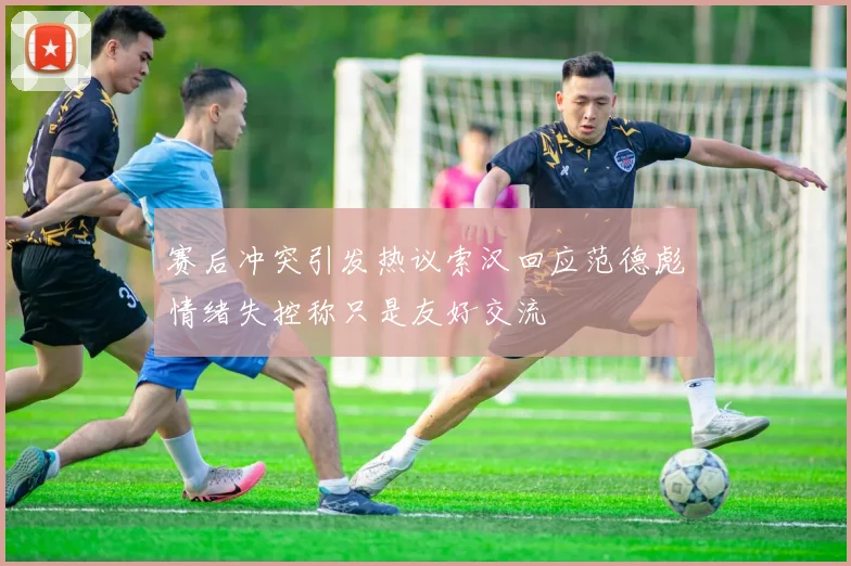 赛后冲突引发热议索汉回应范德彪情绪失控称只是友好交流