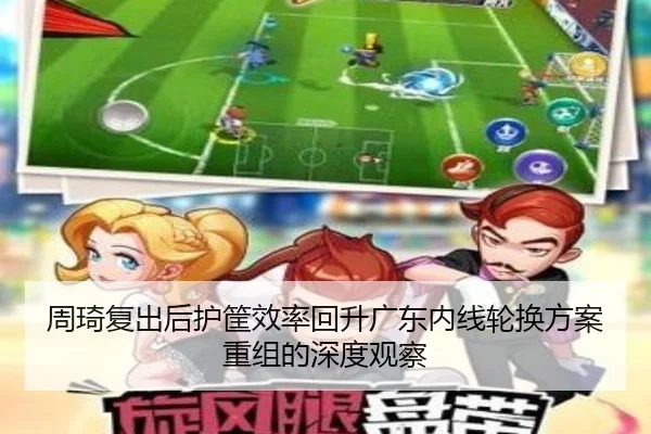 周琦复出后护筐效率回升广东内线轮换方案重组的深度观察 - hth